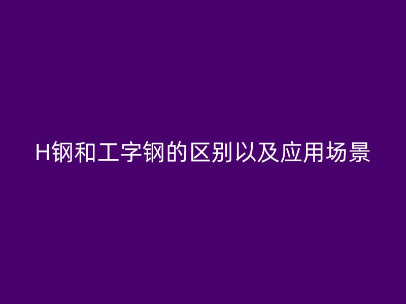 H鋼和工字鋼的區別以及應用場景