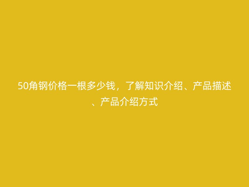 50角鋼價格一根多少錢，了解知識介紹、產品描述、產品介紹方式