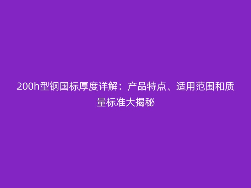 200h型鋼國標厚度詳解：產(chǎn)品特點、適用范圍和質(zhì)量標準大揭秘