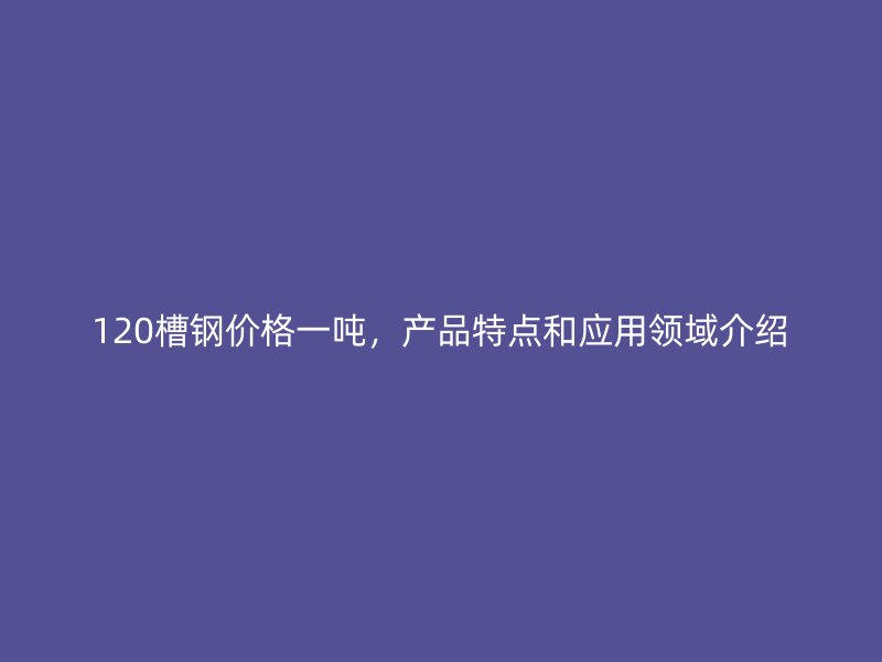 120槽鋼價格一噸，產品特點和應用領域介紹
