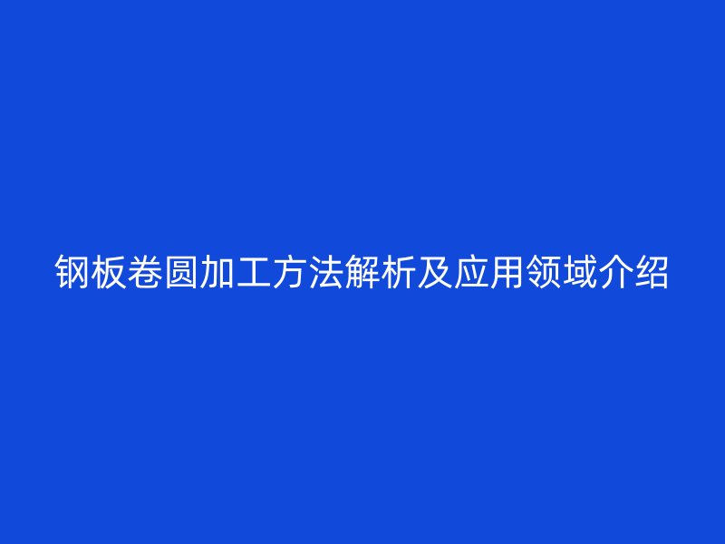 鋼板卷圓加工方法解析及應用領域介紹