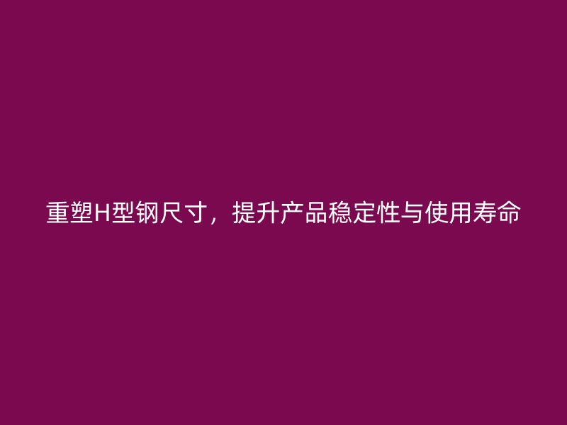 重塑H型鋼尺寸，提升產品穩定性與使用壽命