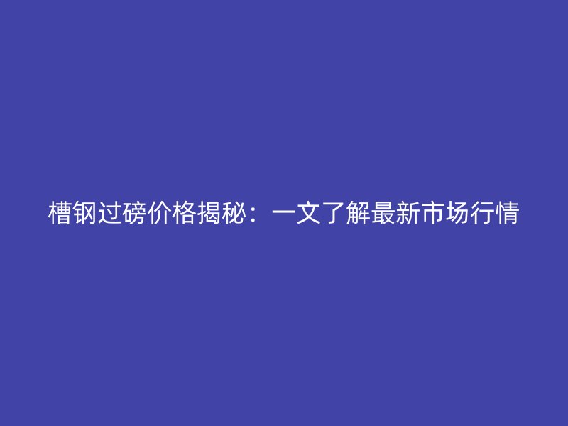 槽鋼過磅價(jià)格揭秘：一文了解最新市場(chǎng)行情