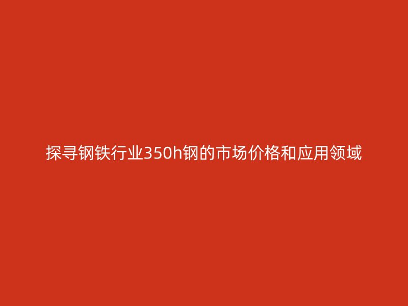探尋鋼鐵行業350h鋼的市場價格和應用領域