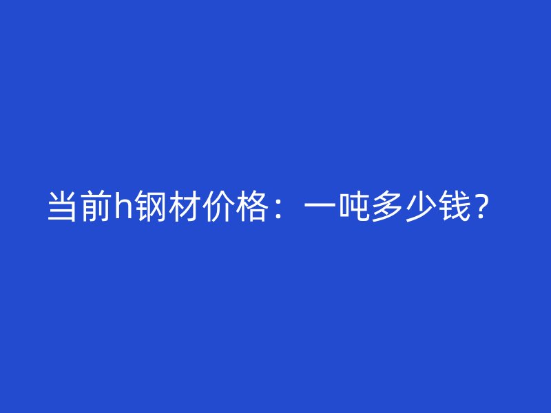 當前h鋼材價格：一噸多少錢？