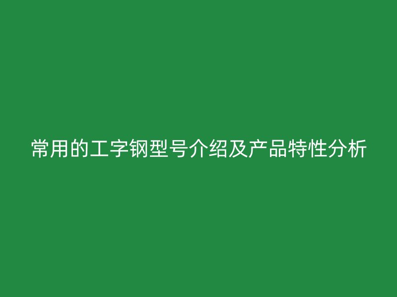 常用的工字鋼型號介紹及產品特性分析