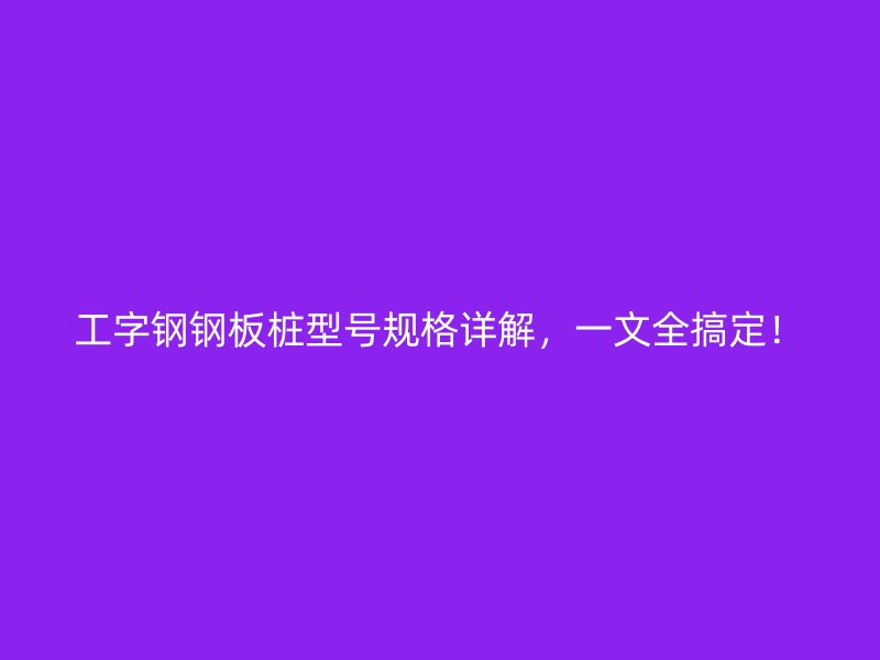 工字鋼鋼板樁型號規格詳解，一文全搞定！
