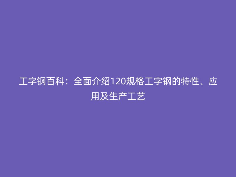 工字鋼百科：全面介紹120規格工字鋼的特性、應用及生產工藝