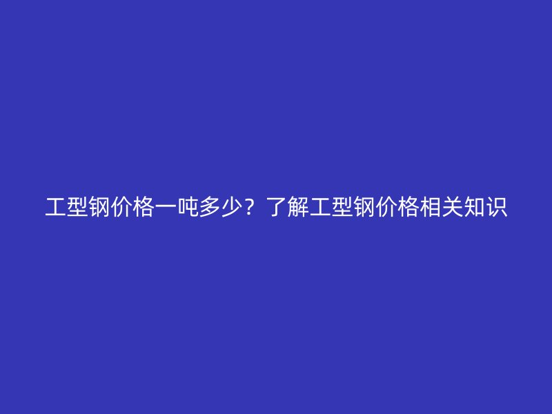 工型鋼價格一噸多少？了解工型鋼價格相關知識