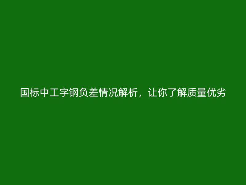 國(guó)標(biāo)中工字鋼負(fù)差情況解析，讓你了解質(zhì)量?jī)?yōu)劣