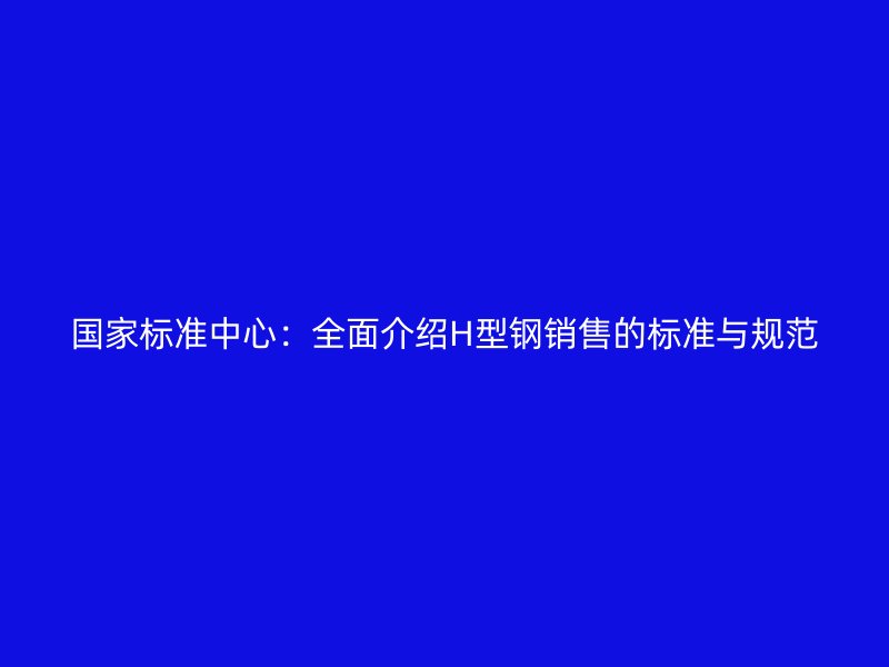 國家標準中心：全面介紹H型鋼銷售的標準與規范