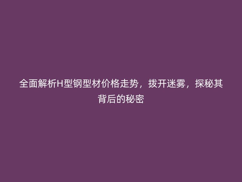 全面解析H型鋼型材價(jià)格走勢(shì)，撥開迷霧，探秘其背后的秘密