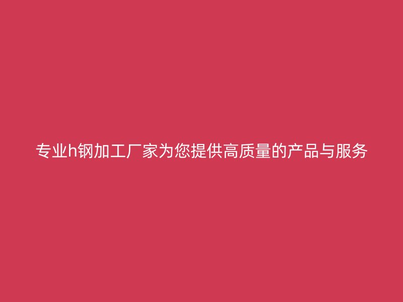 專業h鋼加工廠家為您提供高質量的產品與服務