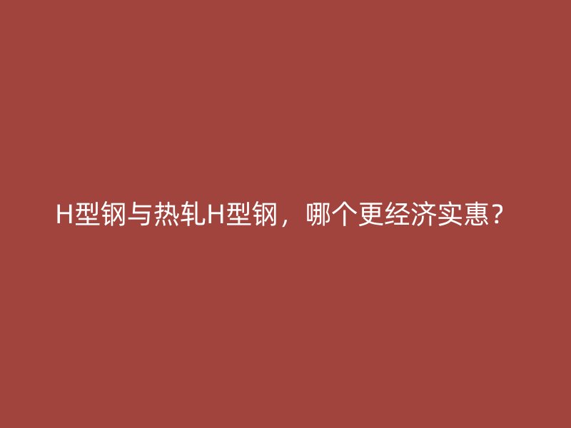 H型鋼與熱軋H型鋼，哪個更經濟實惠？