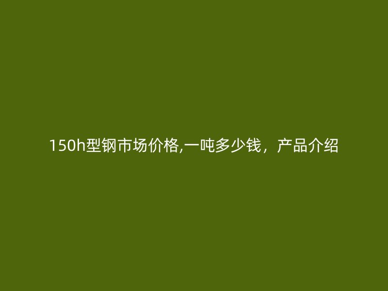 150h型鋼市場(chǎng)價(jià)格,一噸多少錢(qián)，產(chǎn)品介紹