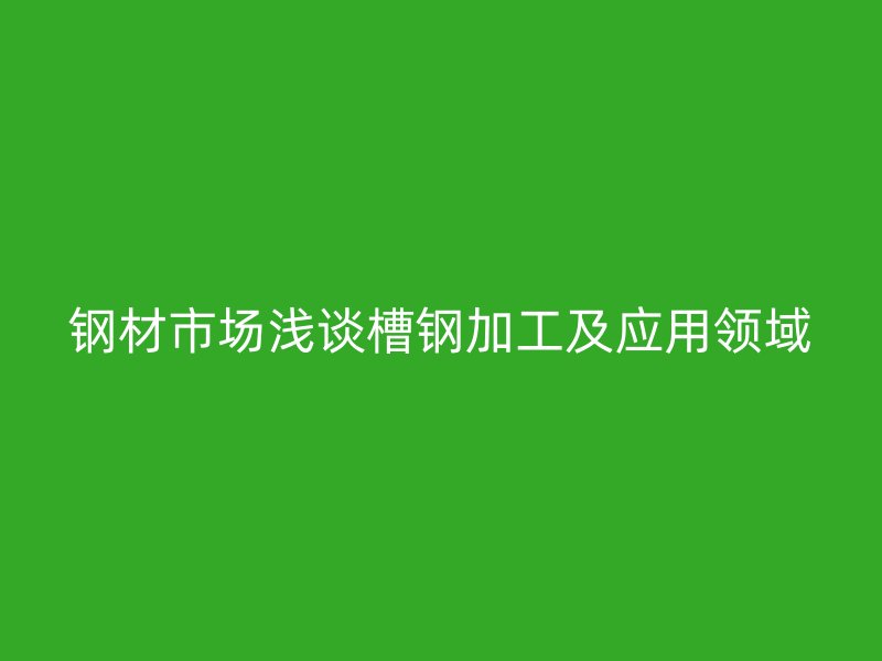 鋼材市場淺談槽鋼加工及應用領域