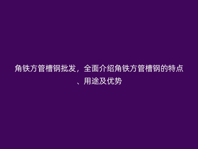 角鐵方管槽鋼批發，全面介紹角鐵方管槽鋼的特點、用途及優勢