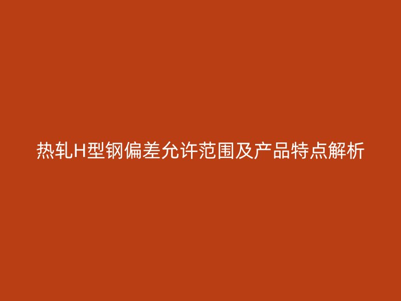 熱軋H型鋼偏差允許范圍及產(chǎn)品特點解析