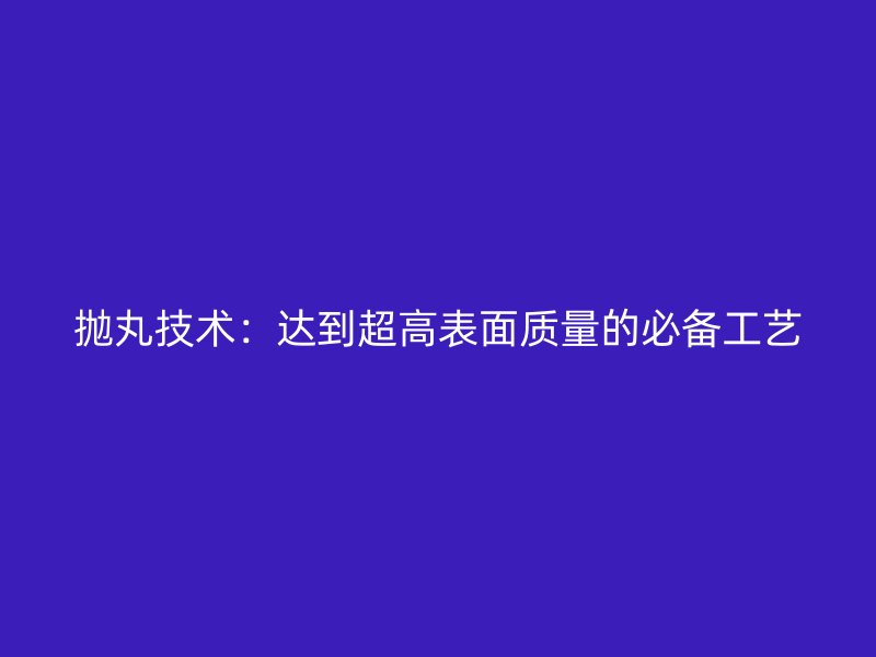 拋丸技術：達到超高表面質量的必備工藝