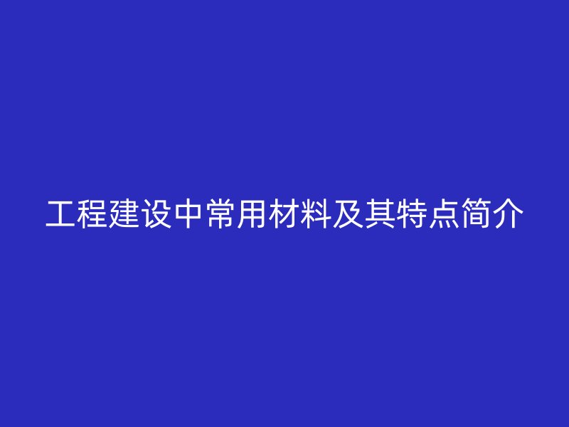 工程建設(shè)中常用材料及其特點(diǎn)簡(jiǎn)介