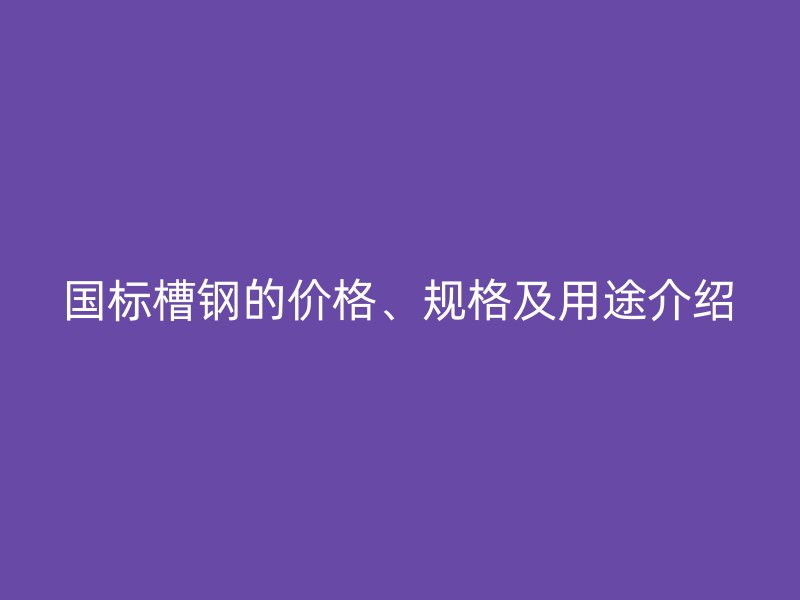 國標槽鋼的價格、規(guī)格及用途介紹