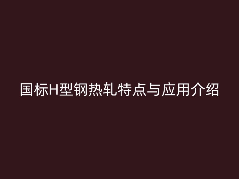 國標H型鋼熱軋特點與應用介紹