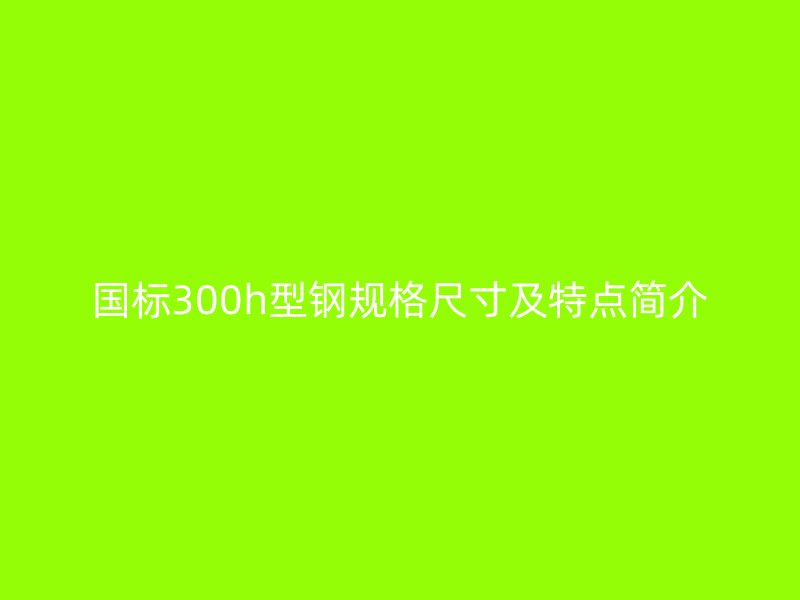 國標300h型鋼規格尺寸及特點簡介