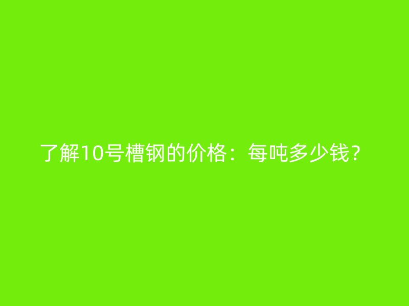 了解10號槽鋼的價格：每噸多少錢？