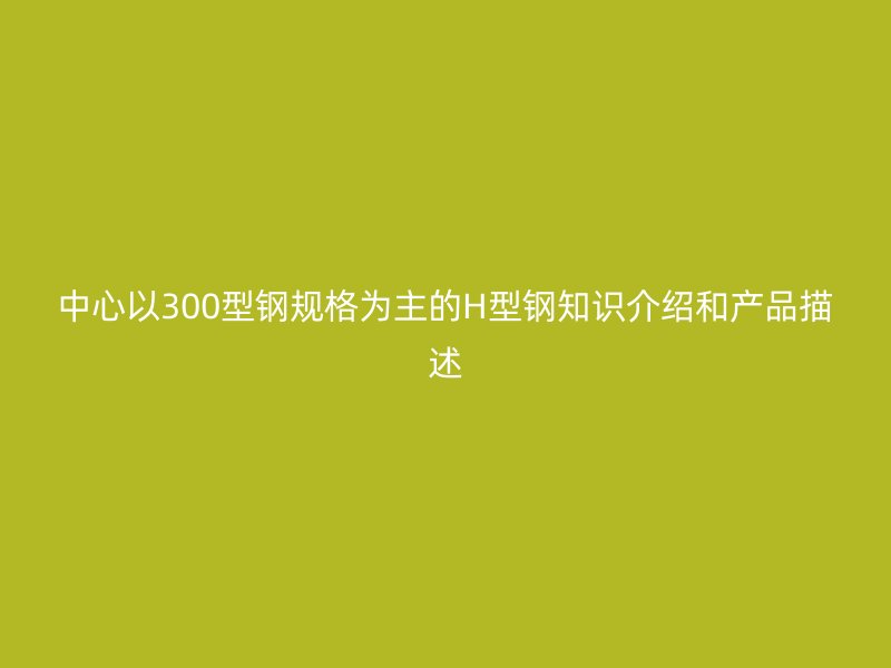 中心以300型鋼規(guī)格為主的H型鋼知識(shí)介紹和產(chǎn)品描述