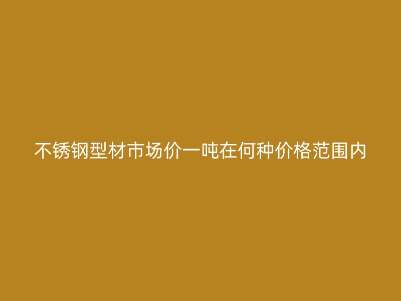 不銹鋼型材市場價一噸在何種價格范圍內