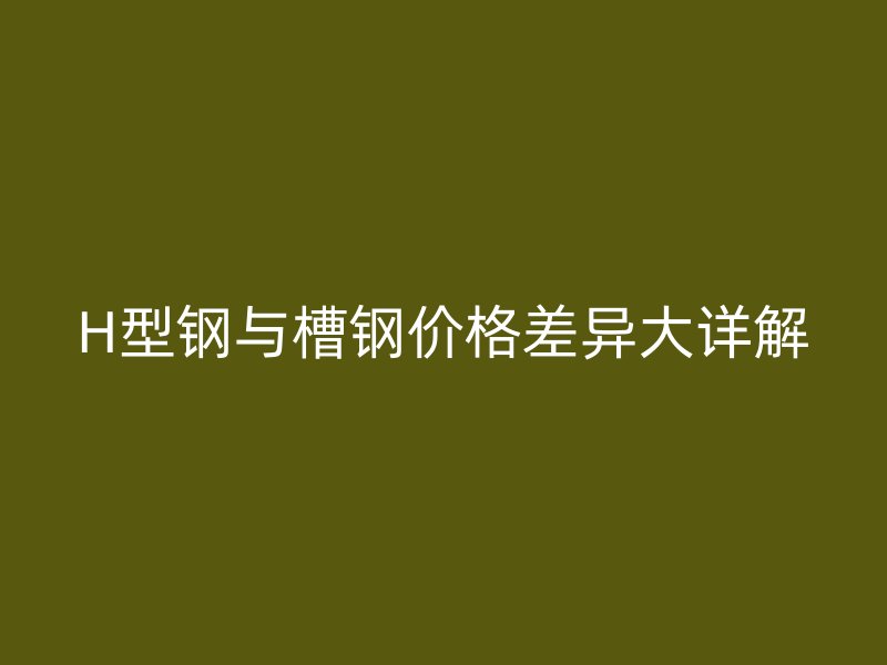 H型鋼與槽鋼價格差異大詳解