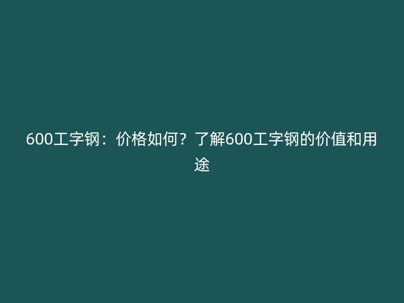 600工字鋼：價(jià)格如何？了解600工字鋼的價(jià)值和用途
