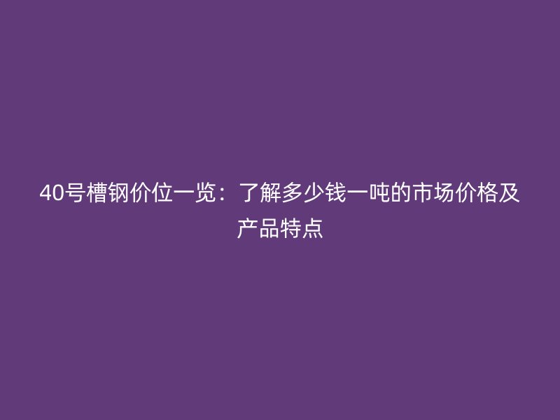 40號槽鋼價位一覽：了解多少錢一噸的市場價格及產品特點